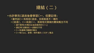 總結（二）
•也許學完C語言後會學習C++，但要記得：
• 雖然說C++有相容C語言，但兩者是不一樣的
• C就是C，C++就是C++，兩者程式撰寫的實做概念不同
• 請不要用C的概念去直接套用於C++上
• 請記得C函數與C++函數的不同
• C++有運算式重載的概念
• C++有Class，參閱：物件導向（OOP）概念
 