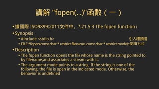 講解 "fopen(...)"函數（一）
•據國際 ISO9899:2011文件中，7.21.5.3 The fopen function：
•Synopsis
• #include <stdio.h> 引入標頭檔
• FILE*fopen(constchar*restrictfilename,constchar*restrictmode);使用方式
•Description
• The fopen function opens the file whose name is the string pointed to
by filename,and associates a stream with it.
• The argument mode points to a string. If the string is one of the
following, the file is open in the indicated mode. Otherwise, the
behavior is undefined
 