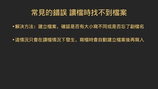 常見的錯誤 讀檔時找不到檔案
•解決方法：建立檔案，確認是否有大小寫不同或是否忘了副檔名
•這情況只會在讀檔情況下發生，寫檔時會自動建立檔案後再寫入
 