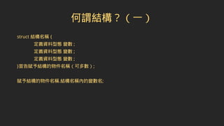 何謂結構？（一）
struct 結構名稱 {
定義資料型態 變數 ;
定義資料型態 變數 ;
定義資料型態 變數 ;
}宣告賦予結構的物件名稱（可多數）;
賦予結構的物件名稱.結構名稱內的變數名;
 