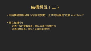 結構解說（二）
•而結構變數名M底下包含的變數，正式的名稱是"成員 members"
•而在結構中：
• 定義一般的變數成員，需以.去進行指標呼叫
• 定義指標成員，需以->去進行指標呼叫
 