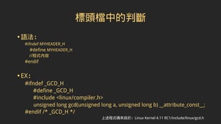 標頭檔中的判斷
•語法：
#ifndef MYHEADER_H
#define MYHEADER_H
//程式內容
#endif
•EX：
#ifndef _GCD_H
#define _GCD_H
#include <linux/compiler.h>
unsigned long gcd(unsigned long a, unsigned long b) __attribute_const__;
#endif /* _GCD_H */
上述程式碼來自於：Linux Kernel 4.11 RC1/include/linux/gcd.h
 