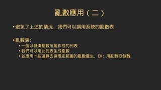 亂數應用（二）
•避免了上述的情況，我們可以調用系統的亂數表
•亂數表：
• 一個以雜湊亂數所製作成的列表
• 我們可以用此列表生成亂數
• 並應用一些運算去做限定範圍的亂數產生，EX：用亂數取餘數
 