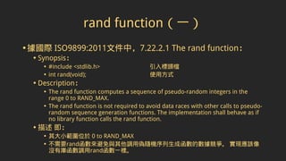 rand function（一）
•據國際 ISO9899:2011文件中，7.22.2.1 The rand function：
• Synopsis：
• #include <stdlib.h> 引入標頭檔
• int rand(void); 使用方式
• Description：
• The rand function computes a sequence of pseudo-random integers in the
range 0 to RAND_MAX.
• The rand function is not required to avoid data races with other calls to pseudo-
random sequence generation functions. The implementation shall behave as if
no library function calls the rand function.
• 描述 即：
• 其大小範圍位於 0 to RAND_MAX
• 不需要rand函數來避免與其他調用偽隨機序列生成函數的數據競爭。 實現應該像
沒有庫函數調用rand函數一樣。
 
