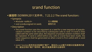 srand function
•據國際 ISO9899:2011文件中，7.22.2.2 The srand function：
• Synopsis
• #include <stdlib.h> 引入標頭檔
• void srand(unsigned int seed); 使用方式
• Description
• The srand function uses the argument as a seed for a new sequence of pseudo-
random numbers to be returned by subsequent calls to rand. If srand is then
called with the same seed value, the sequence of pseudo-random numbers shall
be repeated. If rand is called before any calls to srand have been made, the
same sequence shall be generated as when srand is first called with a seed
value of 1.
• srand function是用來設定亂數的"種子"，當設定srand(種子)時會決定亂數表的資
料；當設定用的"種子"相同時，產生的亂數表資料也會相同
 