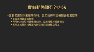 實做動態陣列的方法
•當我們要製作動態陣列時，我們就得用記憶體去配置空間
• 首先我們要宣告指標
• 再用malloc取得記憶體空間，並用指標將其實體化
• 實際上就是將指標指向其取得的記憶體空間上
 
