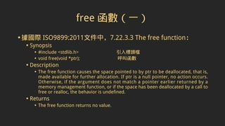 free 函數（一）
•據國際 ISO9899:2011文件中，7.22.3.3 The free function：
• Synopsis
• #include <stdlib.h> 引入標頭檔
• void free(void *ptr); 呼叫函數
• Description
• The free function causes the space pointed to by ptr to be deallocated, that is,
made available for further allocation. If ptr is a null pointer, no action occurs.
Otherwise, if the argument does not match a pointer earlier returned by a
memory management function, or if the space has been deallocated by a call to
free or realloc, the behavior is undefined.
• Returns
• The free function returns no value.
 