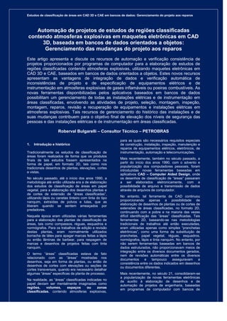 Estudos de classificação de áreas em CAD 3D e CAE em bancos de dados: Gerenciamento do projeto aos reparos
Página 1 de 10
Automação de projetos de estudos de regiões classificadas
contendo atmosferas explosivas em maquetes eletrônicas em CAD
3D, baseada em bancos de dados orientados a objetos:
Gerenciamento das mudanças do projeto aos reparos
Este artigo apresenta e discute os recursos de automação e verificação consistência de
projetos proporcionados por programas de computador para a elaboração de estudos de
regiões classificadas contendo atmosferas explosivas, utilizando maquetes eletrônicas em
CAD 3D e CAE, baseados em bancos de dados orientados a objetos. Estes novos recursos
apresentam as vantagens de integração de dados e verificação automática de
inconsistências de projeto e de especificação de equipamentos elétricos e de
instrumentação em atmosferas explosivas de gases inflamáveis ou poeiras combustíveis. As
novas ferramentas disponibilizadas pelos aplicativos baseados em bancos de dados
possibilitam um gerenciamento de todas as instalações elétricas e de instrumentação em
áreas classificadas, envolvendo as atividades de projeto, seleção, montagem, inspeção,
montagem, reparos, revisão e recuperação de equipamentos e instalações elétricas em
atmosferas explosivas. Tais recursos de gerenciamento do histórico das instalações e de
suas mudanças contribuem para o objetivo final de elevação dos níveis de segurança das
pessoas e das instalações elétricas e de instrumentação em áreas classificadas.
Roberval Bulgarelli – Consultor Técnico – PETROBRAS
1. Introdução e histórico
Tradicionalmente os estudos de classificação de
áreas foram realizados de forma que os produtos
finais de tais estudos fossem apresentados na
forma de papel, em formato 2D, tais como nos
tradicionais desenhos de plantas, elevações, cortes
e vistas.
No século passado, até o início dos anos 1990, a
metodologia até então utilizada era a de elaboração
dos estudos de classificação de áreas em papel
vegetal, para a elaboração dos desenhos plantas e
de cortes de extensão de “áreas classificadas”,
utilizando lápis ou canetas tinteiro com tinta do tipo
nanquim, extraídas de polvos e lulas, que as
liberam quando se sentem ameaçados por
predadores.
Naquela época eram utilizadas várias ferramentas
para a elaboração das plantas de classificação de
áreas, tais como compassos, réguas, esquadros e
normógrafos. Para os trabalhos de edição e revisão
destas plantas, eram normalmente utilizados
borracha de látex para apagar marcas feitas a lápis
ou então lâminas de barbear, para raspagem de
marcas e desenhos de projetos feitas com tinta
nanquim.
O termo “áreas” classificadas estava de fato
relacionado com as “áreas” mostradas nos
desenhos, seja em forma de plantas, ou então de
desenhos de cortes com elevações ou seções de
cortes transversais, quando era necessário detalhar
algumas “áreas” especificas da planta de processo.
Na realidade, as “áreas” classificadas indicadas no
papel deviam ser mentalmente imaginadas como
regiões, volumes, espaços ou zonas
classificadas, contendo atmosferas explosivas,
para as quais são necessários requisitos especiais
de construção, instalação, inspeção, manutenção e
reparos de equipamentos elétricos, eletrônicos, de
instrumentação, automação e telecomunicações.
Mais recentemente, também no século passado, a
partir do início dos anos 1990, com o advento e
popularização dos computadores pessoais, foram
introduzidas novas ferramentas baseadas em
aplicativos CAD – Computer Aided Design, onde
os desenhos de classificação de “áreas” passaram
a ser elaborados eletronicamente, com a
possibilidade de arquivo e transmissão de dados
através de arquivos de computador.
No entanto, tal ferramenta de CAD continuou
proporcionando apenas a possibilidade de
elaboração de desenhos de plantas ou de cortes de
extensões de áreas classificadas, no formato 2D,
continuando com a pobre e na maioria das vezes
difícil identificação das “áreas” classificadas. Tais
ferramentas 2D, baseando-se nas metodologias
tradicionais de trabalhos até então executadas,
eram utilizadas apenas como simples “pranchetas
eletrônicas”, como uma forma de substituição de
pranchetas, papel vegetal, réguas, esquadros,
normógrafos, lápis e tinta nanquim. No entanto, por
não serem ferramentas baseadas em bancos de
dados estruturados, não proporcionavam meios de
integração entre os diversos documentos gerados,
nem de revisões automáticas entre os diversos
documentos e tampouco asseguravam a
consistência entre os dados indicados em desenhos
ou documentos diferentes.
Mais recentemente, no século 21, consolidaram-se
a popularização de novas ferramentas eletrônicas
de auxílio à elaboração de desenhos e de
automação de projetos de engenharia, baseadas
em programas de computador com bancos de
 