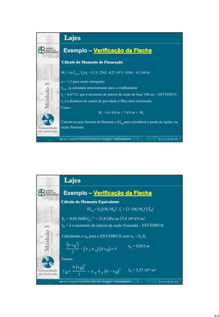 Lajes
Exemplo – Verificação da Flecha
Cálculo do Momento de Fissuração

Módulo 5

Mr = (α.fct,m. Ic)/yt = (1,5. 2565. 4,27.10-5) / 0,04 = 4,1 kN.m
α = 1,5 para seção retangular;
fct,m já calculado anteriormente para o cisalhamento
Ic = b.h3/12 que é momento de inércia da seção de base 100 cm – ESTÁDIO I;
yt é a distância do centro de gravidade à fibra mais tracionada.
Como :
Mr = 4,1 kN.m < 5 kN.m = Mx
Calcula-se pela formula de Branson o EIeq para considerar a perda da rigidez na
seção fissurada.
NBR 6118 PROJETO DE ESTRUTURAS DE CONCRETO : PROCEDIMENTO

DATA 00/00/00

Lajes
Exemplo – Verificação da Flecha
Cálculo do Momento Equivalente
EIeq = Ec[(Mr/Ma)3. Ic + [1- (Mr/Ma)3] III]

Módulo 5

Ec = 0,85.5600.fck1/2 = 23,8 GPa ou 23,8 106 kN/m2;
III = é o momento de inércia da seção fissurada – ESTÁDIO II;
Calculando o xII para o ESTÁDIO II com αe = Es/Ec

(b⋅x II ) −
2

2

(A s ⋅ α e)⋅ (d⋅ x II)

xII = 0,015 m

0

Temos:
I II

( )3

b ⋅ x II
3

(

)2

+ α e⋅ A s ⋅ d − x II

III = 5,57.10-6 m4

NBR 6118 PROJETO DE ESTRUTURAS DE CONCRETO : PROCEDIMENTO

DATA 00/00/00

23

 