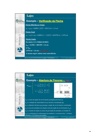 Lajes
Exemplo – Verificação da Flecha
Flecha Diferida no Tempo
af = ai.αf = 0,0085.1,3227 = 0,0113 m = 1,13 cm

Módulo 5

Flecha Total
aT = ai.(1+ αf) = 0,0085.(1 + 1,3227) = 0,01978 m = 1,978 cm
Flecha Limite
Da tabela 13.2 (NBR6118/2003)
alim = (l/250) = 400/250 = 1,6 cm
at>alim
1,978 cm > 1,6 cm - não passa!!!
A norma sugere adotar uma contraflecha.
DATA 00/00/00

NBR 6118 PROJETO DE ESTRUTURAS DE CONCRETO : PROCEDIMENTO

Lajes
Exemplo – Abertura de Fissuras – Laje 1
wklim ≤

w1 =


1  φi σ si  4

+ 45 


12,5 η b Esi  ρ ri



7,5φ

7,5φ 7,5φ
Acr

Módulo 5

w2 =

1  1 3φi σ 
 ⋅

12,5 ηb f ctm Esi 
2
si

7,5φ
c < 7,5φ
7,5φ

a 7,5φ

(a < 15 φ)

Acr é a área da região de envolvimento protegida pela barra φi;
Esi é o módudo de elasticidade do aço da barra considerada (φi);
φi é o diâmetro da barra que protege a região de envolvimento considerada;
ρri é a taxa de armadura em relação à área da região de envolvimento (Acri);
σsi é a tensão de tração no centro de gravidade da armadura, no Estádio II;
ηb é o coeficiente de conformação da armadura (1 em barras lisas, 1,4 barras
dentadas e 2,25 barras nervuradas)
NBR 6118 PROJETO DE ESTRUTURAS DE CONCRETO : PROCEDIMENTO

DATA 00/00/00

25

 