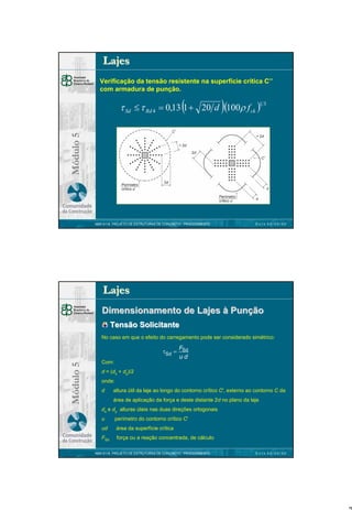 Lajes
Verificação da tensão resistente na superfície crítica C’’
com armadura de punção.

(

)

Módulo 5

τ Sd ≤ τ Rd 4 = 0,13 1 + 20 d (100ρ f ck )1 3

NBR 6118 PROJETO DE ESTRUTURAS DE CONCRETO : PROCEDIMENTO

DATA 00/00/00

Lajes
Dimensionamento de Lajes à Punção
Tensão Solicitante
No caso em que o efeito do carregamento pode ser considerado simétrico:

Módulo 5

τSd =
Com:

FSd
ud

d = (dx + dy)/2
onde:
d

altura útil da laje ao longo do contorno crítico C', externo ao contorno C da
área de aplicação da força e deste distante 2d no plano da laje

dx e dy alturas úteis nas duas direções ortogonais
u

perímetro do contorno crítico C'

ud

área da superfície crítica

FSd

força ou a reação concentrada, de cálculo

NBR 6118 PROJETO DE ESTRUTURAS DE CONCRETO : PROCEDIMENTO

DATA 00/00/00

7

 