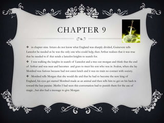 Chapter 9 in chapter nine Arturo do not know what England was sharply divided, Guinevere tells Lancelot he needed as he was the only one who could help, then Arthur realizes that it was true that he needed to if that sends a lancelot knights to search for. I was walking the knights in search of Lancelot and a tree out morgan and think that the end of Arthur and was near and becomes  and goes to meet his son who was in Avalon, when she lay Mordred was furious because had not eaten lunch and it was no train no contact with society. Mordred tells Morgan that she would die and that he had to become the new king of England, his eyes get started Mordred made as an animal and then tells him to get on his back is toward the ban paraise .Merlin I had seen this conversation had to punish them for the use of magic , but also had a message to give Morgan 