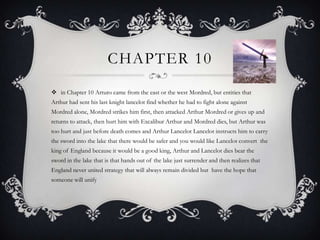 Chapter 10 in Chapter 10 Arturo came from the east or the west Mordred, but entities that Arthur had sent his last knight lancelot find whether he had to fight alone against Mordred alone, Mordred strikes him first, then attacked Arthur Mordred or gives up and returns to attack, then hurt him with Excalibur Arthur and Mordred dies, but Arthur was too hurt and just before death comes and Arthur Lancelot Lancelot instructs him to carry the sword into the lake that there would be safer and you would like Lancelot convert  the king of England because it would be a good king, Arthur and Lancelot dies bear the sword in the lake that is that hands out of the lake just surrender and then realizes that England never united strategy that will always remain divided but  have the hope that someone will unify