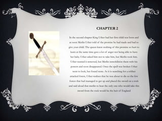 CHAPTER 2 In the second chapter King Uther had her first child was born and as soon Merlin Uther told of the promise he had made and had to give your child. The queen knew nothing of this promise so hurt to learn at the same time gave a lot of anger not being able to have her baby. Uther asked him not to take him, but Merlin took him. Uther wanted it removed, but Merlin inmobilitión them with his powers and soon disappeared. Once the spell was broken Uther went to look, but found none. As it is searching for a robber attacked forest, Uther realizes that he was about to die so the few forces that had managed to get up and placed the sword on a rock and said aloud that merlin to hear the only one who would take this sword from the rock would be the heir of England 