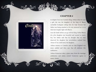 Chapter 4 in chapter four was Camelot King Arthur when he sees a girl, she was the daughter of the king of Baron carmelideleodegran asking him for help because her father was being attacked, as he was attracted by it is in their best knights fight with Baron. won the battle before you go tell the King Arthur Baron de q her daughter was beautiful and wanted to marry her, her father said that he thought that no man deserved his daughter but nevertheless realized that Arturo if he could marry his daughter. Arthur returns to Camelot and see that England was more unified and then says that all celebrate this unification. Arthur Guinevere takes a place away from the marriage celebration and asked, excited Guinevere agrees to marry Arturo 