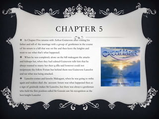 In Chapter Five returns with Arthur Guinevere after visiting his father and tell of the marriage with a group of gentlemen in the course of his return is a hill that was on fire and then leave the knights and went to see what that's what happened. When he was completely alone on the hill maleagant the attacks and kidnaps her, when they had calmed Guinevere tells him that he always wanted to marry her then q ellla said however could not reciprocate the follow Forsan but behind them was Guinevere Lancelot and see what was being attacked. Lancelot comes and knocks Maleagant, when he was going to strike again and realizes died .the  account Arturo was what happened then as a sign of gratitude makes Sir Lancelot, but there was always a gentleman who held the first position called Sir Gawain saw his recognition as the best knight Lancelot Chapter 5