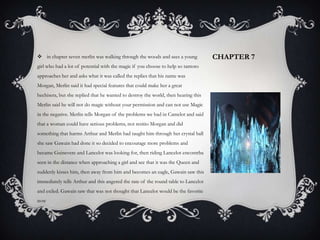 Chapter 7 in chapter seven merlin was walking through the woods and sees a young girl who had a lot of potential with the magic if you choose to help so tantoto approaches her and asks what it was called the replies that his name was Morgan, Merlin said it had special features that could make her a great hechisera, but she replied that he wanted to destroy the world, then hearing this Merlin said he will not do magic without your permission and can not use Magic in the negative. Merlin tells Morgan of the problems we had in Camelot and said that a woman could have serious problems, not resitio Morgan and did something that harms Arthur and Merlin had taught him through her crystal ball she saw Gawain had done it so decided to encourage more problems and became Guinevere and Lancelot was looking for, then riding Lancelot encontrba seen in the distance when approaching a girl and see that it was the Queen and suddenly kisses him, then away from him and becomes an eagle, Gawain saw this immediately tells Arthur and this angered the rate of the round table to Lancelot and exiled. Gawain saw that was not thought that Lancelot would be the favorite now 