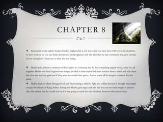 Chapter 8 Guinevere in the eighth chapter tried to explain that is not true what you have been told however asked him to leave it alone so you can think derrepente Merlin appears and tells him that he had committed the great mistake of not asking him Guinevere is what she was doing. Merlin tells Arthur to summon all his knights to a meeting that he had something urgent to say, once you all together Merlin told that England was sharply divided in their crystal ball then teaches them a drink and tells them that this was the holy grail and if they were we would have peace, Arthur sends all his knights to search for that drink. Melrin back to where Morgan lived and find training a child to fight as a soldier because I thought that might occupy the throne of King Arthur. Seeing this Merlin gets angry and tells her she can not teach magic to anyone else, she replied that he would not be if it was going to teach his son Mordred, however this was not true 