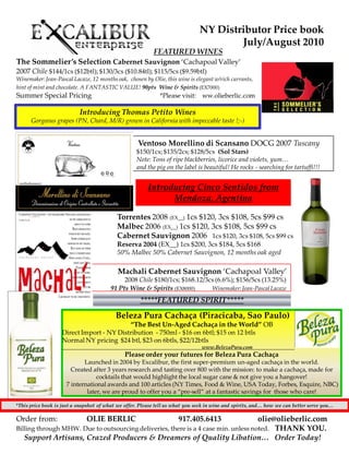 NY Distributor Price book
                                                                                       July/August 2010
                                                           FEATURED WINES
The Sommelier’s Selection Cabernet Sauvignon ‘Cachapoal Valley’
2007 Chile $144/1cs ($12btl); $130/3cs ($10.84tl); $115/5cs ($9.59btl)
Winemaker: Jean-Pascal Lacaze, 12 months oak, chosen by Olie, this wine is elegant w/rich currants,
hint of mint and chocolate. A FANTASTIC VALUE! 90pts Wine & Spirits (EX7000)
Summer Special Pricing                                        *Please visit: ww.olieberlic.com

                           Introducing Thomas Petito Wines
      Gorgeous grapes (PN, Chard, M/R) grown in California with impeccable taste !;-)


                                                    Ventoso Morellino di Scansano DOCG 2007 Tuscany
                                                    $150/1cs; $135/2cs; $128/5cs (Sol Stars)
                                                    Note: Tons of ripe blackberries, licorice and violets, yum…
                                                    and the pig on the label is beautiful! He rocks - searching for tartuffi!!!


                                                         Introducing Cinco Sentidos from
                                                               Mendoza, Agentina

                                           Torrentes 2008 (EX__) 1cs $120, 3cs $108, 5cs $99 cs
                                           Malbec 2006 (EX__) 1cs $120, 3cs $108, 5cs $99 cs
                                           Cabernet Sauvignon 2006 1cs $120, 3cs $108, 5cs $99 cs
                                           Reserva 2004 (EX__) 1cs $200, 3cs $184, 5cs $168
                                           50% Malbec 50% Cabernet Sauvignon, 12 months oak aged

                                            Machali Cabernet Sauvignon ‘Cachapoal Valley’
                                             2008 Chile $180/1cs; $168.12/3cs (6.6%); $156/5cs (13.25%)
                                        91 Pts Wine & Spirits (EX8000)      Winemaker: Jean-Pascal Lacaze

                                                     *****FEATURED SPIRIT*****

                                           Beleza Pura Cachaça (Piracicaba, Sao Paulo)
                                           ‚The Best Un-Aged Cachaça in the World‛ OB
                    Direct Import - NY Distribution - 750ml - $16 on 6btl; $15 on 12 btls
                    Normal NY pricing $24 btl, $23 on 6btls, $22/12btls
                                                                                www.BelezaPura.com
                                               Please order your futures for Beleza Pura Cachaça
                            Launched in 2004 by Excalibur, the first super-premium un-aged cachaça in the world.
                       Created after 3 years research and tasting over 800 with the mission: to make a cachaça, made for
                                 cocktails that would highlight the local sugar cane & not give you a hangover!
                     7 international awards and 100 articles (NY Times, Food & Wine, USA Today, Forbes, Esquire, NBC)
                             later, we are proud to offer you a ‚pre-sell‛ at a fantastic savings for those who care!

*This price book is just a snapshot of what we offer. Please tell us what you seek in wine and spirits, and… how we can better serve you…

Order from:                   OLIE BERLIC                             917.405.6413  olie@olieberlic.com
Billing through MHW. Due to outsourcing deliveries, there is a 4 case min. unless noted. THANK YOU.
   Support Artisans, Crazed Producers & Dreamers of Quality Libation… Order Today!
 