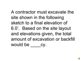A contractor must excavate the
site shown in the following
sketch to a final elevation of
6.0’. Based on the site layout
and elevations given, the total
amount of excavation or backfill
would be ____cy.
 