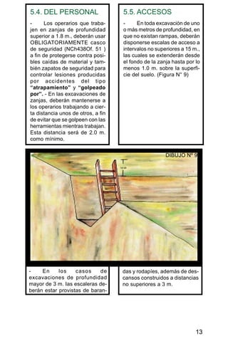 13
5.4. DEL PERSONAL
- Los operarios que traba-
jen en zanjas de profundidad
superior a 1.8 m., deberán usar
OBLIGATORIAMENTE casco
de seguridad (NCh438Of. 51 )
a fin de protegerse contra posi-
bles caídas de material y tam-
bién zapatos de seguridad para
controlar lesiones producidas
por accidentes del tipo
“atrapamiento” y “golpeado
por”. - En las excavaciones de
zanjas, deberán mantenerse a
los operarios trabajando a cier-
ta distancia unos de otros, a fin
de evitar que se golpeen con las
herramientas mientras trabajan.
Esta distancia será de 2.0 m.
como mínimo.
5.5. ACCESOS
- En toda excavación de uno
o más metros de profundidad, en
que no existan rampas, deberán
disponerse escalas de acceso a
intervalos no superiores a 15 m.,
las cuales se extenderán desde
el fondo de la zanja hasta por lo
menos 1.0 m. sobre la superfi-
cie del suelo. (Figura N° 9)
das y rodapíes, además de des-
cansos construidos a distancias
no superiores a 3 m.
- En los casos de
excavaciones de profundidad
mayor de 3 m. Ias escaleras de-
berán estar provistas de baran-
DIBUJO Nº 9
 