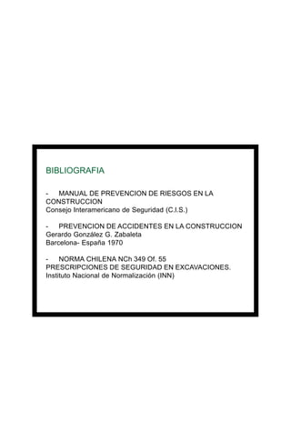 BIBLIOGRAFIA
- MANUAL DE PREVENCION DE RIESGOS EN LA
CONSTRUCCION
Consejo Interamericano de Seguridad (C.l.S.)
- PREVENCION DE ACCIDENTES EN LA CONSTRUCCION
Gerardo González G. Zabaleta
Barcelona- España 1970
- NORMA CHILENA NCh 349 Of. 55
PRESCRIPCIONES DE SEGURIDAD EN EXCAVACIONES.
Instituto Nacional de Normalización (INN)
 