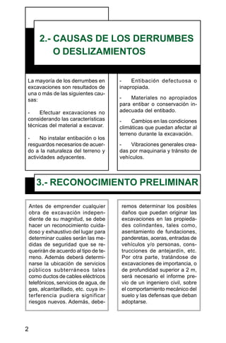 2
La mayoría de los derrumbes en
excavaciones son resultados de
una o más de las siguientes cau-
sas:
- Efectuar excavaciones no
considerando las características
técnicas del material a excavar.
- No instalar entibación o los
resguardos necesarios de acuer-
do a la naturaleza del terreno y
actividades adyacentes.
2.- CAUSAS DE LOS DERRUMBES
O DESLIZAMIENTOS
- Entibación defectuosa o
inapropiada.
- Materiales no apropiados
para entibar o conservación in-
adecuada del entibado.
- Cambios en las condiciones
climáticas que puedan afectar al
terreno durante la excavación.
- Vibraciones generales crea-
das por maquinaria y tránsito de
vehículos.
3.- RECONOCIMIENTO PRELIMINAR
Antes de emprender cualquier
obra de excavación indepen-
diente de su magnitud, se debe
hacer un reconocimiento cuida-
doso y exhaustivo del lugar para
determinar cuales serán las me-
didas de seguridad que se re-
querirán de acuerdo al tipo de te-
rreno. Además deberá determi-
narse la ubicación de servicios
públicos subterráneos tales
como ductos de cables eléctricos
telefónicos, servicios de agua, de
gas, alcantarillado, etc. cuya in-
terferencia pudiera significar
riesgos nuevos. Además, debe-
remos determinar los posibles
daños que puedan originar las
excavaciones en las propieda-
des colindantes, tales como,
asentamiento de fundaciones,
panderetas, aceras, entradas de
vehículos y/o personas, cons-
trucciones de antejardín, etc.
Por otra parte, tratándose de
excavaciones de importancia, o
de profundidad superior a 2 m,
será necesario el informe pre-
vio de un ingeniero civil, sobre
el comportamiento mecánico del
suelo y las defensas que deban
adoptarse.
 