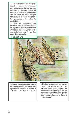 4
- Controlar que los materia-
les pétreos rueden hasta las ace-
ras y calzadas, evitando así que
personas tropiecen y caigan al
pisarlos o que esos materiales
sean lanzados por vehículos que
transitan por el lugar, lesionan-
do a personas o dañando a la
propiedad.
- Disponer de pasarelas con
barandas para el tránsito peato-
nal (figura Nº 2) que permitan la
circulación y acceso, momentá-
neamente interrumpidos por las
obras de excavación.
- Instalar iluminación que alerte
a los conductores de vehículos
y peatones durante la noche y
carteles de advertencia en el día.
- Entibar o apuntalar las estruc-
turas adyacentes a las
excavaciones para impedir su
asentamiento y proteger las su-
perficies expuestas para que no
sean socavadas por la lluvia u
otras aguas.
DIBUJO Nº 2
 
