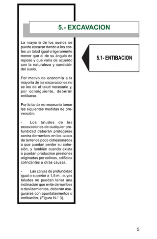 5
5.- EXCAVACION
La mayoría de los suelos se
puede excavar dando a los cor-
tes un talud igual o ligeramente
menor que el de su ángulo de
reposo y que varía de acuerdo
con la naturaleza y condición
del suelo.
Por motivo de economía a la
mayoría de las excavaciones no
se les da el talud necesario y,
por consiguiente, deberán
entibarse.
Por lo tanto es necesario tomar
las siguientes medidas de pre-
vención:
- Los taludes de las
excavaciones de cualquier pro-
fundidad deberán protegerse
contra derrumbes en los casos
de terrenos poco cohesionados
o que puedan perder su cohe-
sión, y también cuando exista
o puedan producirse presiones
originadas por colinas, edificios
colindantes u otras causas.
- Las zanjas de profundidad
igual o superior a 1,5 m., cuyos
taludes no puedan tener una
inclinación que evite derrumbes
o deslizamientos, deberán ase-
gurarse con apuntalamientos o
entibación. (Figura N-° 3).
5.1- ENTIBACION
 