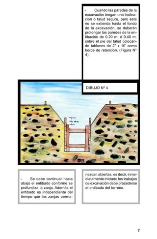 7
- Se debe continuar hacia
abajo el entibado conforme se
profundiza la zanja. Además el
entibado es independiente del
tiempo que las zanjas perma-
nezcan abiertas, es decir, inme-
diatamente iniciado los trabajos
de excavación debe procederse
al entibado del terreno.
DIBUJO Nº 4
- Cuando las paredes de la
excavación tengan una inclina-
ción o talud seguro, pero éste
no se extienda hasta el fondo
de la excavación, se deberán
prolongar las paredes de la en-
tibación de 0.20 m. ó 0.40 m.
sobre el pie del talud colocan-
do tablones de 2" x 10' como
borde de retención. (Figura N°
4).
 