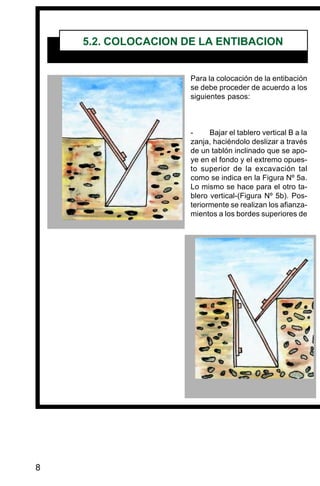 8
Para la colocación de la entibación
se debe proceder de acuerdo a los
siguientes pasos:
- Bajar el tablero vertical B a la
zanja, haciéndolo deslizar a través
de un tablón inclinado que se apo-
ye en el fondo y el extremo opues-
to superior de la excavación tal
como se indica en la Figura Nº 5a.
Lo mismo se hace para el otro ta-
blero vertical-(Figura Nº 5b). Pos-
teriormente se realizan los afianza-
mientos a los bordes superiores de
5.2. COLOCACION DE LA ENTIBACION
 