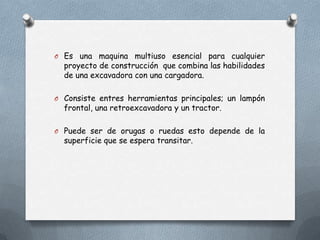 O Es una maquina multiuso esencial para cualquier
proyecto de construcción que combina las habilidades
de una excavadora con una cargadora.
O Consiste entres herramientas principales; un lampón
frontal, una retroexcavadora y un tractor.
O Puede ser de orugas o ruedas esto depende de la
superficie que se espera transitar.
 