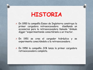 HISTORIA
O En 1950 la compañía Essex de Inglaterra construyo la
primer cargadora retroexcavadora diseñando un
accesorios para la retroexcavadora llamado “dinkum
digger ”experimentando conectárselo a un tractor.
O En 1951 se crea el cargador hidráulico y se
experimenta conectándolo a la retroexcavadora .
O En 1958 la compañía JCB lanza la primer cargadora
retroexcavadora completa.
 