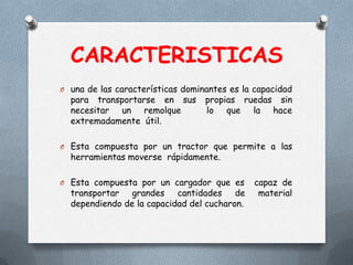 CARACTERISTICAS
O una de las características dominantes es la capacidad
para transportarse en sus propias ruedas sin
necesitar un remolque lo que la hace
extremadamente útil.
O Esta compuesta por un tractor que permite a las
herramientas moverse rápidamente.
O Esta compuesta por un cargador que es capaz de
transportar grandes cantidades de material
dependiendo de la capacidad del cucharon.
 