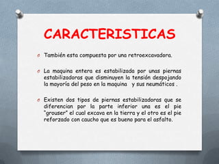 CARACTERISTICAS
O También esta compuesta por una retroexcavadora.
O La maquina entera es estabilizada por unas piernas
estabilizadoras que disminuyen la tensión despojando
la mayoría del peso en la maquina y sus neumáticos .
O Existen dos tipos de piernas estabilizadoras que se
diferencian por la parte inferior una es el pie
“grouser” el cual excava en la tierra y el otro es el pie
reforzado con caucho que es bueno para el asfalto.
 