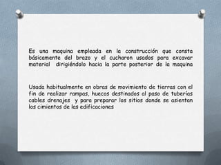 Es una maquina empleada en la construcción que consta
básicamente del brazo y el cucharon usados para excavar
material dirigiéndolo hacia la parte posterior de la maquina
Usada habitualmente en obras de movimiento de tierras con el
fin de realizar rampas, huecos destinados al paso de tuberías
cables drenajes y para preparar los sitios donde se asientan
los cimientos de las edificaciones
 