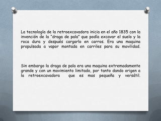 La tecnología de la retroexcavadora inicia en el año 1835 con la
invención de la “draga de pala” que podía excavar el suelo y la
roca dura y después cargarlo en carros. Era una maquina
propulsada a vapor montada en carriles para su movilidad.
Sin embargo la draga de pala era una maquina extremadamente
grande y con un movimiento limitado, por tanto dando origen a
la retroexcavadora que es mas pequeña y versátil.
 