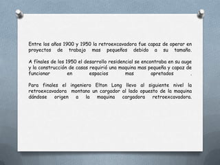 Entre los años 1900 y 1950 la retroexcavadora fue capaz de operar en
proyectos de trabajo mas pequeños debido a su tamaño.
A fínales de los 1950 el desarrollo residencial se encontraba en su auge
y la construcción de casas requirió una maquina mas pequeña y capaz de
funcionar en espacios mas apretados .
Para finales el ingeniero Elton Long llevo al siguiente nivel la
retroexcavadora montano un cargador al lado opuesto de la maquina
dándose origen a la maquina cargadora retroexcavadora.
 
