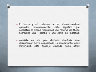 O El brazo y el cucharon de la retroexcavadora
operados hidráulicamente, esto significa que
consisten en líneas hidráulicas una reserva de fluido
hidráulica una bomba y una serie de pistones.
O consiste en una pala dentada diseñada para
desenterrar tierra compactada , o para levantar a los
materiales, esta trabaja cavando hacia atrás
 