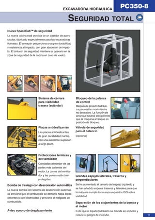 PC350-8 EXCAVADORA HIDRÁULICA 
SEGURIDAD TOTAL 
11 
Nueva SpaceCab™ de seguridad 
La nueva cabina está provista de un bastidor de acero 
tubular, fabricado especialmente para las excavadoras 
Komatsu. El armazón proporciona una gran durabilidad 
y resistencia al impacto, con gran absorción de impac-to. 
El cinturón de seguridad mantiene al operario en la 
zona de seguridad de la cabina en caso de vuelco. 
Sistema de cámara 
para visibilidad 
trasera (estándar) 
Protecciones térmicas y 
del ventilador 
Colocadas alrededor de las 
partes más calientes del 
motor. La correa del ventila-dor 
y las poleas están bien 
protegidas. 
Válvula de seguridad 
para el balancín 
(opcional) 
Placas antideslizantes 
Las placas antideslizantes 
de gran durabilidad mantie-nen 
una excelente sujección 
a largo plazo. 
Bloqueo de la palanca 
de control 
Bloquea la presión hidráuli-ca 
para evitar movimientos 
no deseados. La función de 
arranque neutral sólo permite 
que la máquina arranque en 
posición de bloqueo. 
Grandes espejos laterales, traseros y 
perpendiculares 
Se ha aumentado el tamaño del espejo izquierdo y 
se han añadido espejos traseros y laterales para que 
la máquina cumpla los nuevos requisitos ISO sobre 
visibilidad. 
Separación de los alojamientos de la bomba y 
el motor 
Evita que el líquido hidráulico se difunda en el motor y 
reduce el peligro de incendio. 
Bomba de trasiego con desconexión automática 
La nueva bomba con sistema de desconexión automáti-ca 
previene que el combustible se derrame hacia áreas 
calientes o con electricidad, y previene el malgasto de 
combustible. 
Aviso sonoro de desplazamiento 
 