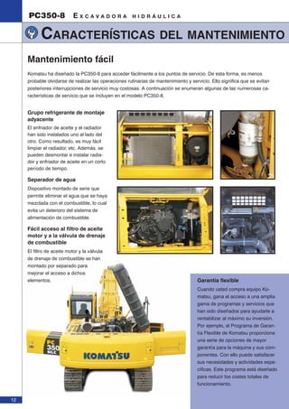 12 
PC350-8 E X C A V A D O R A H I D R Á U L I C A 
CARACTERÍSTICAS DEL MANTENIMIENTO 
Garantía fl exible 
Cuando usted compra equipo Ko-matsu, 
gana el acceso a una amplia 
gama de programas y servicios que 
han sido diseñados para ayudarle a 
rentabilizar al máximo su inversión. 
Por ejemplo, el Programa de Garan-tía 
Flexible de Komatsu proporciona 
una serie de opciones de mayor 
garantía para la máquina y sus com-ponentes. 
Con ello puede satisfacer 
sus necesidades y actividades espe-cíficas. 
Este programa está diseñado 
para reducir los costes totales de 
funcionamiento. 
Mantenimiento fácil 
Komatsu ha diseñado la PC350-8 para acceder fácilmente a los puntos de servicio. De esta forma, es menos 
probable olvidarse de realizar las operaciones rutinarias de mantenimiento y servicio. Ello significa que se evitan 
posteriores interrupciones de servicio muy costosas. A continuación se enumeran algunas de las numerosas ca-racterísticas 
de servicio que se incluyen en el modelo PC350-8. 
Grupo refrigerante de montaje 
adyacente 
El enfriador de aceite y el radiador 
han sido instalados uno al lado del 
otro. Como resultado, es muy fácil 
limpiar el radiador, etc. Además, se 
pueden desmontar e instalar radia-dor 
y enfriador de aceite en un corto 
período de tiempo. 
Separador de agua 
Dispositivo montado de serie que 
permite eliminar el agua que se haya 
mezclada con el combustible, lo cual 
evita un deterioro del sistema de 
alimentación de combustible. 
Fácil acceso al fi ltro de aceite 
motor y a la válvula de drenaje 
de combustible 
El filtro de aceite motor y la válvula 
de drenaje de combustible se han 
montado por separado para 
mejorar el acceso a dichos 
elementos. 
 