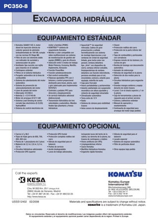 EXCAVADORA HIDRÁULICA 
Komatsu Europe 
International NV 
Mechelsesteenweg 586 
B-1800 VILVOORDE (BELGIUM) 
Tel. +32-2-255 24 11 
Fax +32-2-252 19 81 
www.komatsueurope.com 
Materials and specifications are subject to change without notice. 
is a trademark of Komatsu Ltd. Japan. 
USSS12402 02/2008 
Datos no vinculantes. Reservado el derecho de modifi caciones. Las imágenes pueden diferir del equipamiento estándar. 
El equipamiento estándar y el equipamiento opcional pueden variar dependiendo de la region. Printed in Europe. 
PC350-8 
EQUIPAMIENTO ESTÁNDAR 
• Komatsu SAA6D114E-3, motor 
diesel de inyección directa de 
colector general de admisión 
turboalimentado de 184 kW, cumple 
con las normas EU Stage IIIA 
• Filtro de aire con elemento doble 
con indicador de suciedad y 
autoevacuador de polvo 
• Ventilador tipo succión con rejilla 
para insectos en el radiador 
• Contrapeso estándar 
• Filtros en el sistema hidráulico 
• Purgador automático de la línea de 
combustible 
• Sistema de calentamiento del motor 
automático 
• Sistema de prevención de 
sobrecalentamiento del motor 
• Llave de parada del motor 
• Alternador 24 V/60 A 
• Baterías 2 ×12 V/140 Ah 
• Motor de arranque 24 V/11 kW 
• Sistema Load Sensing de centro 
cerrado tipo electrónico (E-CLSS) 
HydrauMind 
• Sistema de control electrónico de 
motor y bombas (PEMC) 
• KOMTRAX™ sistema de 
seguimiento Komatsu 
• Monitor a color compatible con 
video multifuncional con sistema 
de monitorización de gestión del 
equipo (EMMS) y guía de efi cacia 
• Selección entre 5 modos de trabajo: 
Modo Potencia, Economy, Martillo, 
Implemento, Elevación 
• Función PowerMax 
• Función autodesaceleración 
• Dial control combustible 
• Palancas ajustables PPC con 3 
botones y control proporcional 
deslizante para brazo, pluma, cazo 
y giro (adecuado para implementos 
ROTOTILT) 
• Controles y pedales PPC para 
dirección y desplazamiento 
• Un servicio hidráulico adicional 
(bidireccional) 
• Transmisión hidrostática de tres 
velocidades y automática. Mandos 
fi nales tipo planetario y frenos 
hidráulicos 
• SpaceCab™ de seguridad 
reforzada; Cabina de gran 
presurización y sellada 
herméticamente con sistema 
de montaje hiperviscoso y con 
ventanas de cristal de seguridad 
tintado, gran techo solar con 
parasol, ventana delantera 
tipo „tirón“ con dispositivo de 
cierre, ventana inferior extraíble, 
limpiaparabrisas de ventana 
delantera con función intermitente, 
persiana enrollada para el sol, 
encendedor, cenicero, estante para 
equipaje, esterilla de suelo 
• Caja para frio/calor 
• Hueco portabebidas y portarevistas 
• Asiento calefactado con suspensión 
neumática con altura ajustable y 
cinturón de seguridad retractable 
• Climatizador automático 
• Toma extra de 12 V 
• Radio 
• Sistema de cámara para visibilidad 
trasera 
• Aviso sonoro de desplazamiento 
• Claxon 
• Protección rodillos del carro 
• Protección de la parte inferior del 
carro 
• Tapa de combustible y portezuelas 
con cerraduras 
• Engrase remoto de los bulones y la 
corona de giro 
• Bomba de trasiego con desconexión 
automática 
• Avisador de sobrecarga 
• Válvulas de seguridad en la pluma 
• Selección de dos modos para la 
pluma 
• Circuitos hidráulicos para enganche 
rápido 
• Grandes mangos asideros y espejo 
derecho de visión trasera 
• Luces: 2 en el chasis superior y 1 en 
la pluma 
• Caja de herramientas y piezas de 
repuesto para el primer servicio 
• Colores y adhesivos estándar 
• Manual de operación y 
mantenimiento 
• Contraseña de seguridad para 
arranque del motor (bajo pedido) 
EQUIPAMIENTO OPCIONAL 
• Carros LC y NLC 
• Tejas de triple garra de 600, 700, 
800, 850 mm 
• Pluma de 1 pieza/pluma de 2 pieza 
• Balancín de 2,2 m; 2,6 m; 3,2 m; 
4,0 m 
• Circuitos hidráulicos adicionales 
• Protección OPG superior 
• Protección OPG frontal 
• Protección completa rodillos del 
carro 
• Válvula de seguridad para el 
balancín 
• Puntos de servicio 
• Aceite biodegradable 
• Luces de trabajo adicionales, 
incluyendo luces del techo de la 
cabina, luz derecha de la pluma, luz 
trasera de contrapeso y rotativo 
• Visera antilluvia (sin OPG) 
• Limpiaparabrisas inferior 
• Cazos Komatsu 
• Martillos hidráulicos Komatsu 
• Enganche rápido Komatsu 
• Válvula de seguridad para el 
balancín 
• Lacado especial 
• Sistema de engrase automático 
• Filtro de partículas diesel 
• Otros equipos bajo pedido 
Call the experts 
