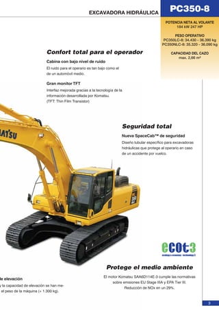 PC350-8 EXCAVADORA HIDRÁULICA 
POTENCIA NETA AL VOLANTE 
3 
184 kW 247 HP 
PESO OPERATIVO 
PC350LC-8: 34.430 - 36.390 kg 
PC350NLC-8: 35.320 - 36.090 kg 
CAPACIDAD DEL CAZO 
max. 2,66 m³ 
Confort total para el operador 
Nueva SpaceCab™ de seguridad 
Diseño tubular específico para excavadoras 
hidráulicas que protege al operario en caso 
de un accidente por vuelco. 
Cabina con bajo nivel de ruido 
El ruido para el operario es tan bajo como el 
de un automóvil medio. 
Gran monitor TFT 
Interfaz mejorada gracias a la tecnología de la 
información desarrollada por Komatsu. 
(TFT: Thin Film Transistor) 
Seguridad total 
Protege el medio ambiente 
El motor Komatsu SAA6D114E-3 cumple las normativas 
sobre emisiones EU Stage IIIA y EPA Tier III. 
Reducción de NOx en un 29%. 
de elevación 
y la capacidad de elevación se han me-el 
peso de la máquina (+ 1.300 kg). 
 