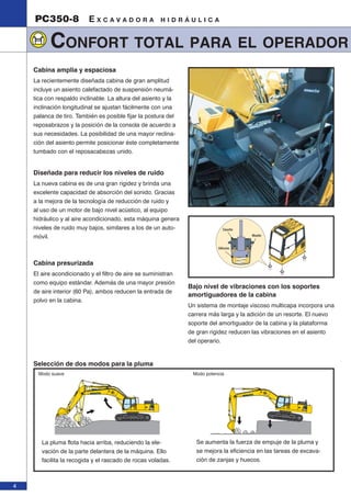 4 
PC350-8 E X C A V A D O R A H I D R Á U L I C A 
CONFORT TOTAL PARA EL OPERADOR 
Cabina amplia y espaciosa 
La recientemente diseñada cabina de gran amplitud 
incluye un asiento calefactado de suspensión neumá-tica 
con respaldo inclinable. La altura del asiento y la 
inclinación longitudinal se ajustan fácilmente con una 
palanca de tiro. También es posible fijar la postura del 
reposabrazos y la posición de la consola de acuerdo a 
sus necesidades. La posibilidad de una mayor reclina-ción 
del asiento permite posicionar éste completamente 
tumbado con el reposacabezas unido. 
Diseñada para reducir los niveles de ruido 
La nueva cabina es de una gran rigidez y brinda una 
excelente capacidad de absorción del sonido. Gracias 
a la mejora de la tecnología de reducción de ruido y 
al uso de un motor de bajo nivel acústico, al equipo 
hidráulico y al aire acondicionado, esta máquina genera 
niveles de ruido muy bajos, similares a los de un auto-móvil. 
Cabina presurizada 
El aire acondicionado y el filtro de aire se suministran 
como equipo estándar. Además de una mayor presión 
de aire interior (60 Pa), ambos reducen la entrada de 
polvo en la cabina. 
Caucho 
Muelle 
Silicona 
Bajo nivel de vibraciones con los soportes 
amortiguadores de la cabina 
Un sistema de montaje viscoso multicapa incorpora una 
carrera más larga y la adición de un resorte. El nuevo 
soporte del amortiguador de la cabina y la plataforma 
de gran rigidez reducen las vibraciones en el asiento 
del operario. 
Selección de dos modos para la pluma 
Modo suave Modo potencia 
La pluma flota hacia arriba, reduciendo la ele-vación 
de la parte delantera de la máquina. Ello 
facilita la recogida y el rascado de rocas voladas. 
Se aumenta la fuerza de empuje de la pluma y 
se mejora la eficiencia en las tareas de excava-ción 
de zanjas y huecos. 
 