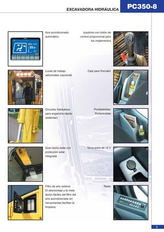 PC350-8 EXCAVADORA HIDRÁULICA 
5 
Filtro de aire exterior 
El desmontaje y la insta-lación 
fáciles del filtro del 
aire acondicionada sin 
herramientas facilitan la 
limpieza. 
Joysticks con botón de 
control proporcional para 
los implementos 
Portabebidas/ 
Portarevistas 
Radio 
Gran techo solar con 
protección solar 
integrada 
Toma extra de 12 V 
Circuitos hidráulicos 
para enganche rápido 
(estándar) 
Caja para frio/calor 
Aire acondicionado 
automático 
Luces de trabajo 
adicionales (opcional) 
 