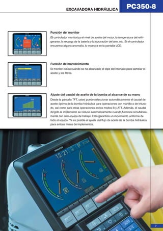 PC350-8 EXCAVADORA HIDRÁULICA 
7 
Función del monitor 
El controlador monitoriza el nivel de aceite del motor, la temperatura del refri-gerante, 
la recarga de la batería y la obturación del aire, etc. Si el controlador 
encuentra alguna anomalía, lo muestra en la pantalla LCD. 
Función de mantenimiento 
El monitor indica cuándo se ha alcanzado el tope del intervalo para cambiar el 
aceite y los filtros. 
Ajuste del caudal de aceite de la bomba al alcance de su mano 
Desde la pantalla TFT, usted puede seleccionar automáticamente el caudal de 
aceite óptimo de la bomba hidráulica para operaciones con martillo o de tritura-do, 
así como para otras operaciones en los modos B y ATT. Además, el caudal 
dirigido al implemento se reduce automáticamente cuando funciona simultánea-mente 
con otro equipo de trabajo. Esto garantiza un movimiento uniforme de 
todo el equipo. Ya es posible el ajuste del flujo de aceite de la bomba hidráulica 
para ambas líneas de implementos. 
 