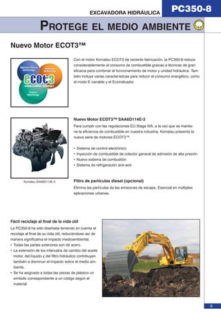 PC350-8 EXCAVADORA HIDRÁULICA 
9 
PROTEGE EL MEDIO AMBIENTE 
Nuevo Motor ECOT3™ 
Con el motor Komatsu ECOT3 de reciente fabricación, la PC350-8 reduce 
considerablemente el consumo de combustible gracias a técnicas de gran 
eficacia para combinar el funcionamiento de motor y unidad hidráulica. Tam-bién 
incluye varias características para reducir el consumo energético, como 
el modo E variable y el Ecoindicador. 
Komatsu SAA6D114E-3 
Nuevo Motor ECOT3™ SAA6D114E-3 
Para cumplir con las regulaciones EU Stage IIIA, a la vez que se mantie-ne 
la eficiencia de combustible en nuestra industria, Komatsu presenta la 
nueva serie de motores ECOT3™. 
• Sistema de control electrónico 
• Inyección de combustible de colector general de admisión de alta presión 
• Nuevo sistema de combustión 
• Sistema de refrigeración aire-aire 
Filtro de partículas diesel (opcional) 
Elimina las partículas de las emisiones de escape. Esencial en múltiples 
aplicaciones urbanas. 
Fácil reciclaje al fi nal de la vida útil 
La PC350-8 ha sido diseñada teniendo en cuenta el 
reciclaje al final de su vida útil, reduciéndose así de 
manera significativa el impacto medioambiental. 
• Todas las partes exteriores son de acero. 
• La extensión de los intervalos de cambio del aceite 
motor, del líquido y del filtro hidráulico contribuyen 
también a disminuir el impacto sobre el medio am-biente. 
• Se ha asignado a todas las piezas de plástico un 
símbolo correspondiente a un código según el 
material. 
 