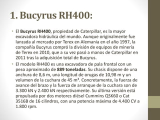1. Bucyrus RH400:
• El Bucyrus RH400, propiedad de Caterpillar, es la mayor
excavadora hidráulica del mundo. Aunque origin...