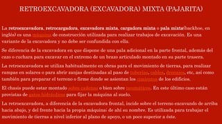 RETROEXCAVADORA (EXCAVADORA) MIXTA (PAJARITA)
La retroexcavadora, retrocargadora, excavadora mixta, cargadora mixta o pala mixta(backhoe, en
inglés) es una máquina de construcción utilizada para realizar trabajos de excavación. Es una
variante de la excavadora y no debe ser confundida con ella.
Se diferencia de la excavadora en que dispone de una pala adicional en la parte frontal, además del
cazo o cuchara para excavar en el extremo de un brazo articulado montado en su parte trasera.
La retroexcavadora se utiliza habitualmente en obras para el movimiento de tierras, para realizar
rampas en solares o para abrir zanjas destinadas al paso de tuberías, cables, drenajes, etc, así como
también para preparar el terreno o firme donde se asientan los cimientos de los edificios.
El chasis puede estar montado sobre cadenas o bien sobre neumáticos. En este último caso están
provistas de gatos hidráulicos para fijar la máquina al suelo.
La retroexcavadora, a diferencia de la excavadora frontal, incide sobre el terreno excavando de arriba
hacia abajo, y del frente hacia la propia máquina; de ahí su nombre. Es utilizada para trabajar el
movimiento de tierras a nivel inferior al plano de apoyo, o un poco superior a éste.
 