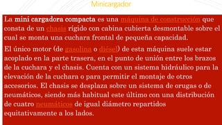 Minicargador
La mini cargadora compacta es una máquina de construcción que
consta de un chasis rígido con cabina cubierta desmontable sobre el
cual se monta una cuchara frontal de pequeña capacidad.
El único motor (de gasolina o diésel) de esta máquina suele estar
acoplado en la parte trasera, en el punto de unión entre los brazos
de la cuchara y el chasis. Cuenta con un sistema hidráulico para la
elevación de la cuchara o para permitir el montaje de otros
accesorios. El chasis se desplaza sobre un sistema de orugas o de
neumáticos, siendo más habitual este último con una distribución
de cuatro neumáticos de igual diámetro repartidos
equitativamente a los lados.
 